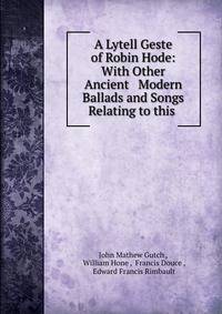 A Lytell Geste of Robin Hode: With Other Ancient &amp; Modern Ballads and Songs Relating to this .