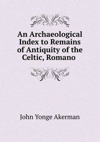 An Archaeological Index to Remains of Antiquity of the Celtic, Romano .