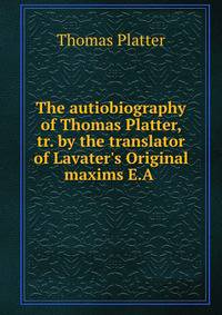The autiobiography of Thomas Platter, tr. by the translator of Lavater's Original maxims E.A .