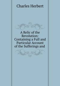 A Relic of the Revolution: Containing a Full and Particular Account of the Sufferings and .