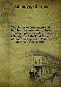 The claims of Congregational churches : a centennial address : being a plea in vindication of the rights of the First Church of Christ in Pepperell, Mass. : delivered Feb. 9, 1847