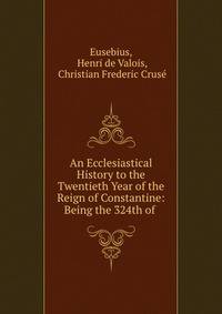 An Ecclesiastical History to the Twentieth Year of the Reign of Constantine: Being the 324th of .