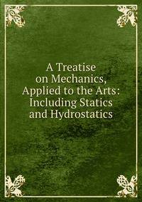 A Treatise on Mechanics, Applied to the Arts: Including Statics and Hydrostatics