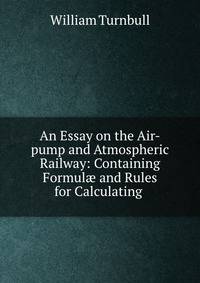 An Essay on the Air-pump and Atmospheric Railway: Containing Formul? and Rules for Calculating .