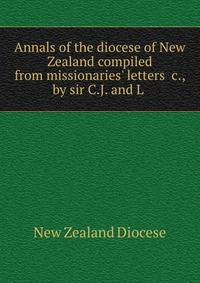 Annals of the diocese of New Zealand compiled from missionaries' letters &amp;c., by sir C.J. and L .