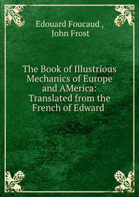 The Book of Illustrious Mechanics of Europe and AMerica: Translated from the French of Edward .