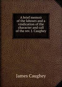 A brief memoir of the labours and a vindication of the character and call of the rev. J. Caughey .