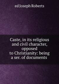 Caste, in its religious and civil character, opposed to Christianity: being a ser. of documents .