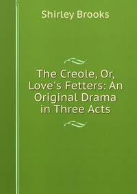 The Creole, Or, Love's Fetters: An Original Drama in Three Acts