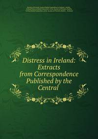 Distress in Ireland: Extracts from Correspondence Published by the Central .