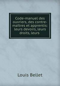 Code-manuel des ouvriers, des contre-maitres et apprentis: leurs devoirs, leurs droits, leurs .