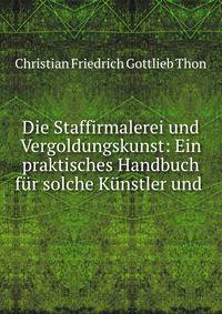 Die Staffirmalerei und Vergoldungskunst: Ein praktisches Handbuch fur solche Kunstler und .