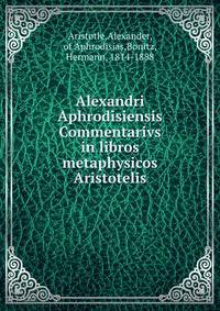 Alexandri Aphrodisiensis Commentarivs in libros metaphysicos Aristotelis