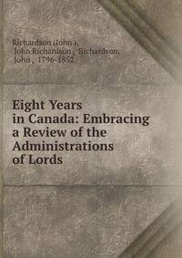 Eight Years in Canada: Embracing a Review of the Administrations of Lords .