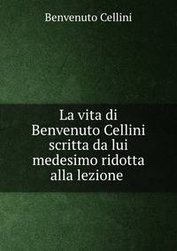 La vita di Benvenuto Cellini scritta da lui medesimo ridotta alla lezione .