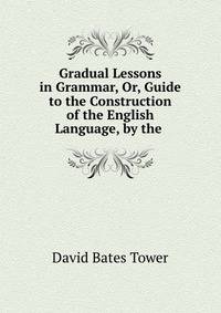 Gradual Lessons in Grammar, Or, Guide to the Construction of the English Language, by the .