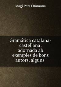 Gramatica catalana-castellana: adornada ab exemples de bons autors, alguns .