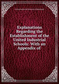 Explanations Regarding the Establishment of the United Industrial Schools: With an Appendix of .