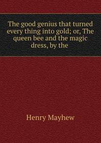 The good genius that turned every thing into gold; or, The queen bee and the magic dress, by the .