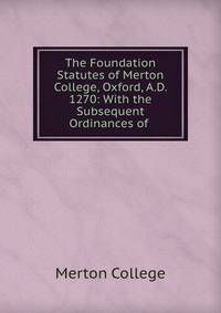The Foundation Statutes of Merton College, Oxford, A.D. 1270: With the Subsequent Ordinances of .