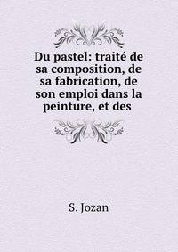 Du pastel: traite de sa composition, de sa fabrication, de son emploi dans la peinture, et des .