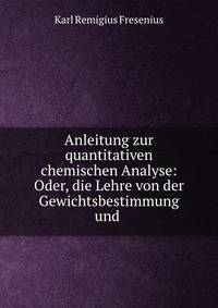Anleitung zur quantitativen chemischen Analyse: Oder, die Lehre von der Gewichtsbestimmung und .