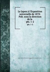Le Japon l`Exposition universelle de 1878: Pub. sous la direction de la .. pts. 1-2
