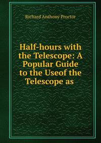 Half-hours with the Telescope: A Popular Guide to the Useof the Telescope as .