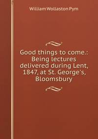 Good things to come.: Being lectures delivered during Lent, 1847, at St. George's, Bloomsbury.