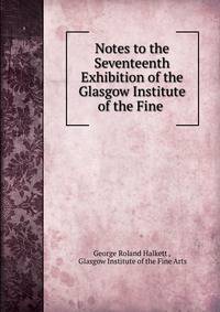 Notes to the Seventeenth Exhibition of the Glasgow Institute of the Fine .