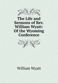 The Life and Sermons of Rev. William Wyatt: Of the Wyoming Conference