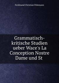 Grammatisch-kritische Studien ueber Wace's La Conception Nostre Dame und St .