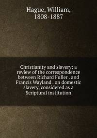 Christianity and slavery: a review of the correspondence between Richard Fuller . and Francis Wayland . on domestic slavery, considered as a Scriptural institution