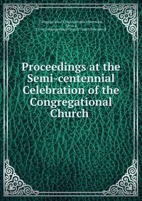 Proceedings at the Semi-centennial Celebration of the Congregational Church .