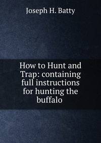 How to Hunt and Trap: containing full instructions for hunting the buffalo .