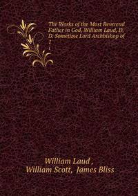 The Works of the Most Reverend Father in God, William Laud, D.D. Sometime Lord Archbishop of .. 1