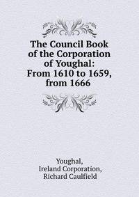 The Council Book of the Corporation of Youghal: From 1610 to 1659, from 1666 .
