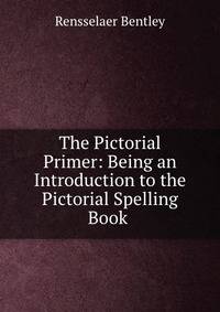 The Pictorial Primer: Being an Introduction to the Pictorial Spelling Book .
