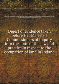 Digest of evidence taken before Her Majesty's Commissioners of inquiry into the state of the law and practice in respect to the occupation of land in Ireland