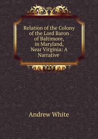 Relation of the Colony of the Lord Baron of Baltimore, in Maryland, Near Virginia: A Narrative .