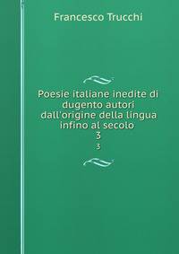 Poesie italiane inedite di dugento autori dall'origine della lingua infino al secolo .