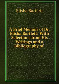 A Brief Memoir of Dr. Elisha Bartlett: With Selections from His Writings and a Bibliography of .