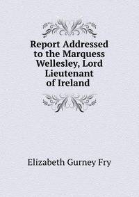 Report Addressed to the Marquess Wellesley, Lord Lieutenant of Ireland .