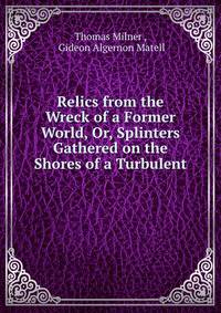 Relics from the Wreck of a Former World, Or, Splinters Gathered on the Shores of a Turbulent .