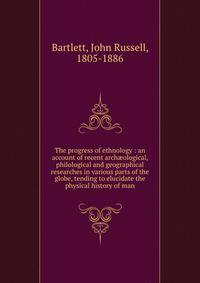 The progress of ethnology : an account of recent arch?ological, philological and geographical researches in various parts of the globe, tending to elucidate the physical history of man