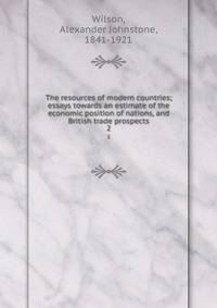 The resources of modern countries; essays towards an estimate of the economic position of nations, and British trade prospects. 2