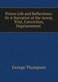 Prison Life and Reflections: Or A Narrative of the Arrest, Trial, Conviction, Imprisonment .