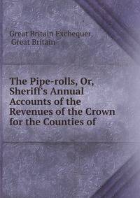 The Pipe-rolls, Or, Sheriff's Annual Accounts of the Revenues of the Crown for the Counties of .