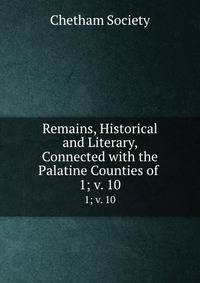 Remains, Historical and Literary, Connected with the Palatine Counties of .. 1; v. 10