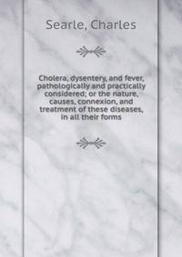 Cholera, dysentery, and fever, pathologically and practically considered; or the nature, causes, connexion, and treatment of these diseases, in all their forms